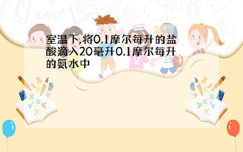 室温下,将0.1摩尔每升的盐酸滴入20毫升0.1摩尔每升的氨水中