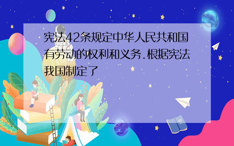 宪法42条规定中华人民共和国有劳动的权利和义务.根据宪法我国制定了