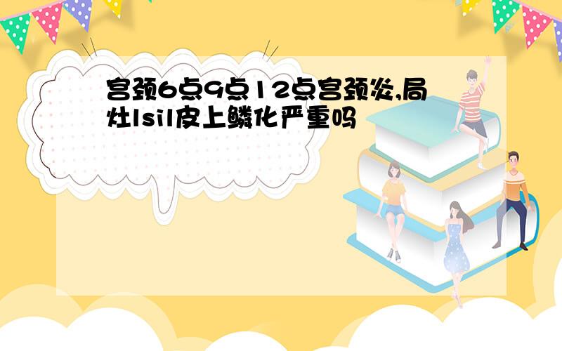 宫颈6点9点12点宫颈炎,局灶lsil皮上鳞化严重吗