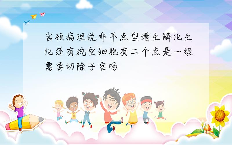 宫颈病理说非不点型增生鳞化生化还有挖空细胞有二个点是一级需要切除子宫吗