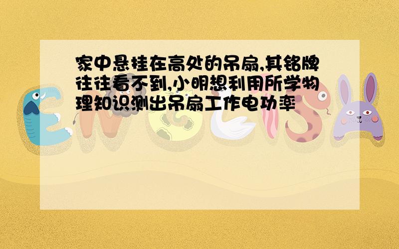 家中悬挂在高处的吊扇,其铭牌往往看不到,小明想利用所学物理知识测出吊扇工作电功率