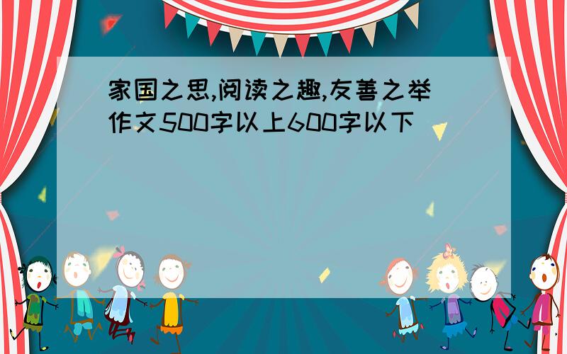 家国之思,阅读之趣,友善之举作文500字以上600字以下