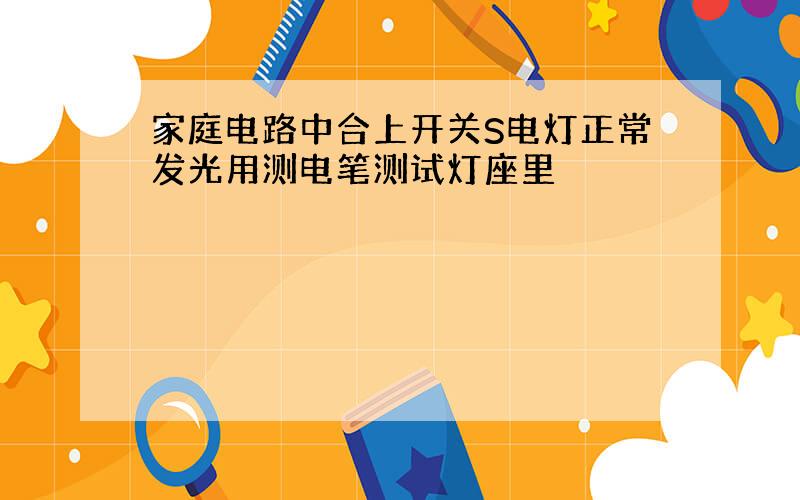 家庭电路中合上开关S电灯正常发光用测电笔测试灯座里