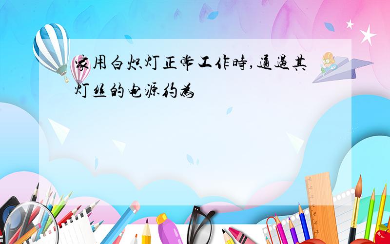 家用白炽灯正常工作时,通过其灯丝的电源约为