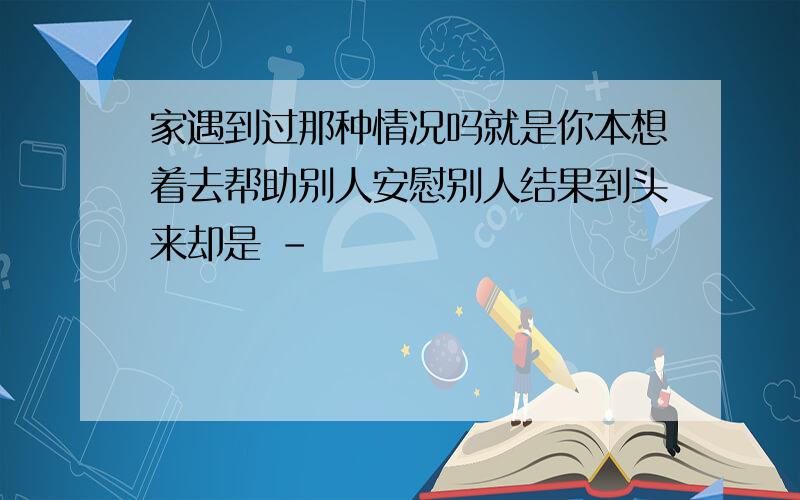 家遇到过那种情况吗就是你本想着去帮助别人安慰别人结果到头来却是 -