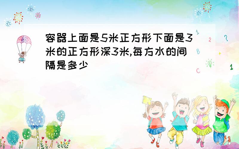 容器上面是5米正方形下面是3米的正方形深3米,每方水的间隔是多少