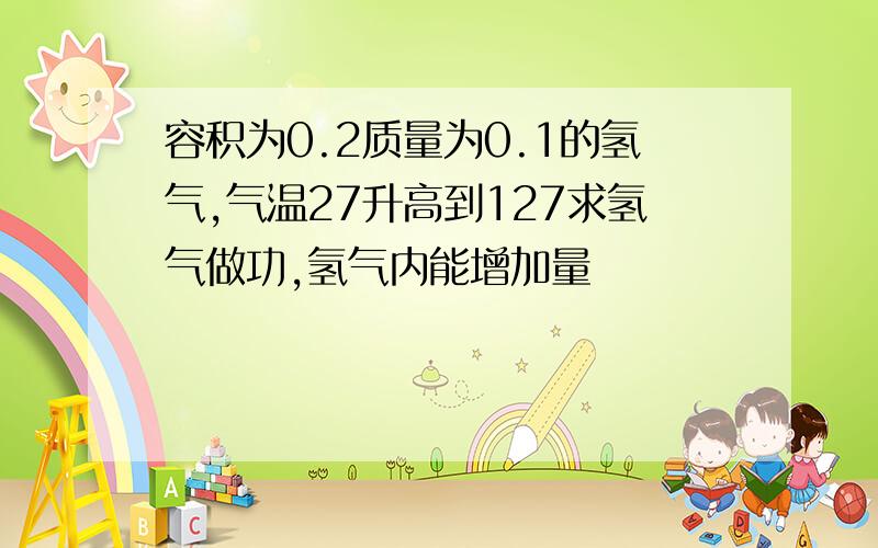 容积为0.2质量为0.1的氢气,气温27升高到127求氢气做功,氢气内能增加量