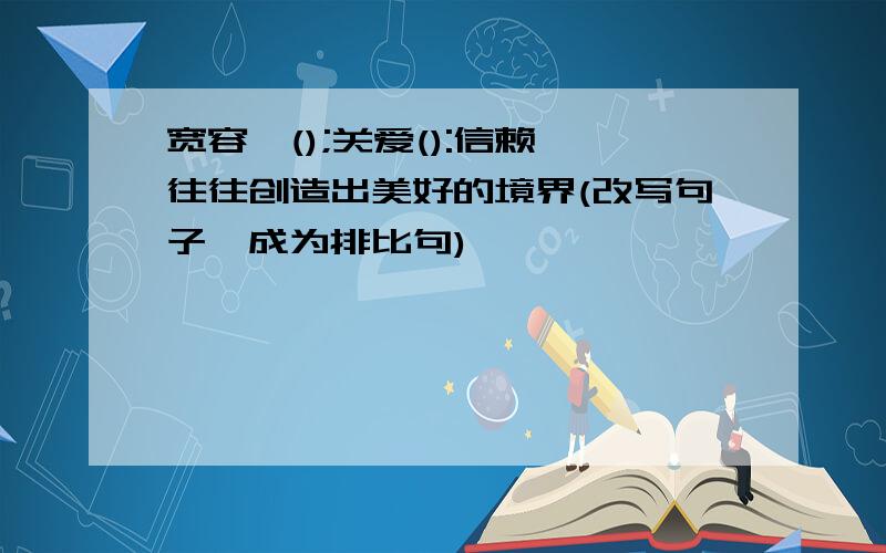 宽容,();关爱():信赖,往往创造出美好的境界(改写句子,成为排比句)