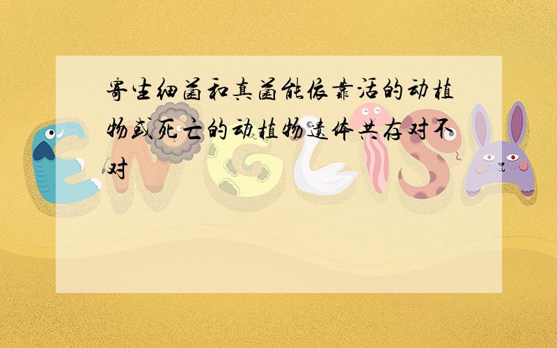 寄生细菌和真菌能依靠活的动植物或死亡的动植物遗体共存对不对