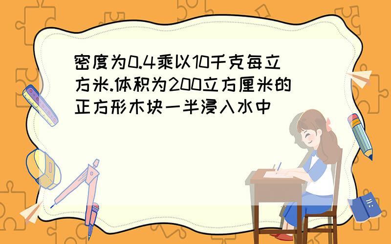 密度为0.4乘以10千克每立方米.体积为200立方厘米的正方形木块一半浸入水中