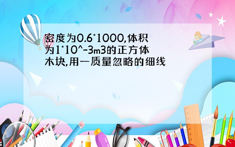 密度为0.6*1000,体积为1*10^-3m3的正方体木块,用一质量忽略的细线