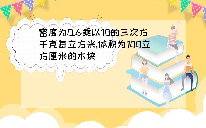 密度为0.6乘以10的三次方千克每立方米,体积为100立方厘米的木块