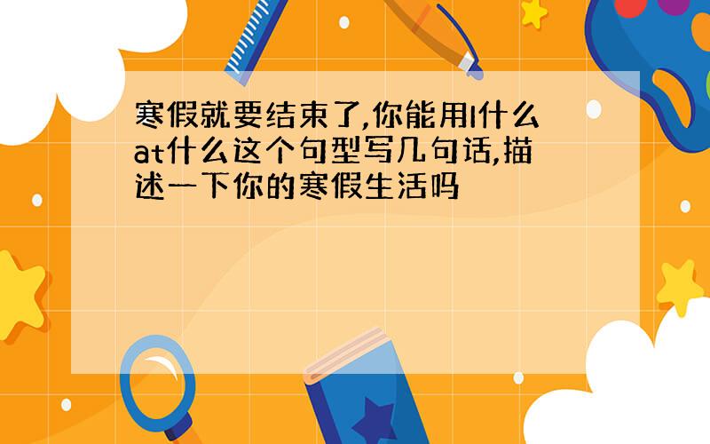 寒假就要结束了,你能用I什么at什么这个句型写几句话,描述一下你的寒假生活吗