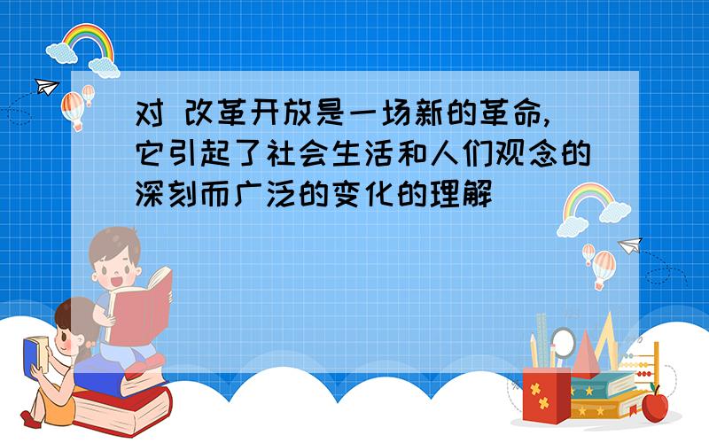 对 改革开放是一场新的革命,它引起了社会生活和人们观念的深刻而广泛的变化的理解