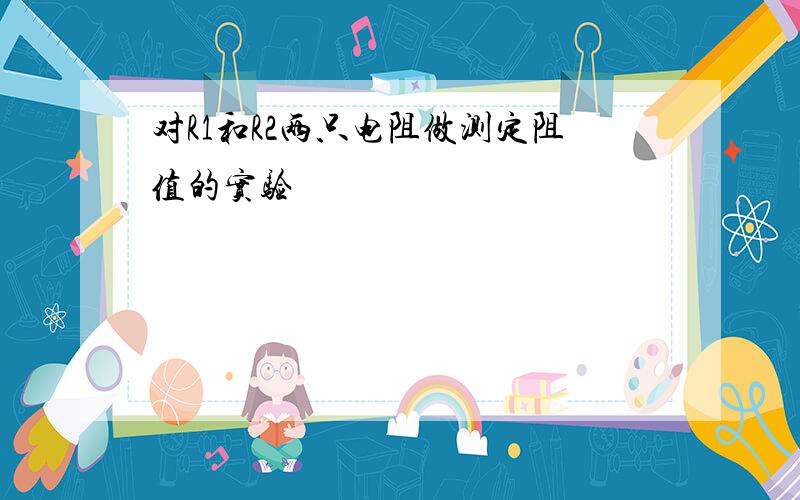 对R1和R2两只电阻做测定阻值的实验