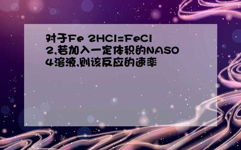 对于Fe 2HCl=FeCl2,若加入一定体积的NASO4溶液,则该反应的速率