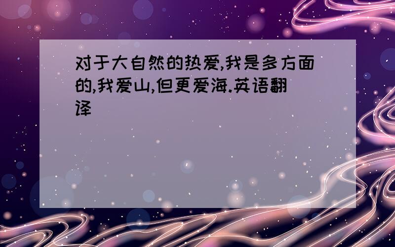 对于大自然的热爱,我是多方面的,我爱山,但更爱海.英语翻译