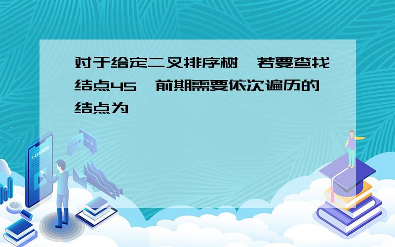 对于给定二叉排序树,若要查找结点45,前期需要依次遍历的结点为