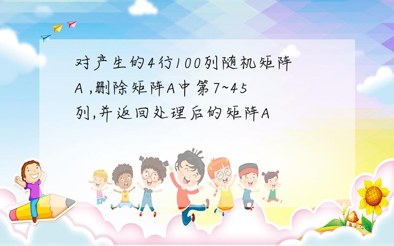 对产生的4行100列随机矩阵A ,删除矩阵A中第7~45列,并返回处理后的矩阵A