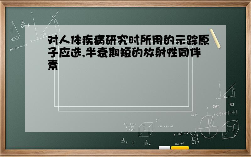 对人体疾病研究时所用的示踪原子应选,半衰期短的放射性同伴素