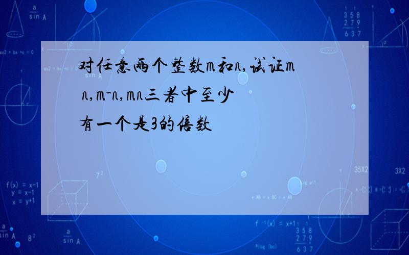 对任意两个整数m和n,试证m n,m-n,mn三者中至少有一个是3的倍数