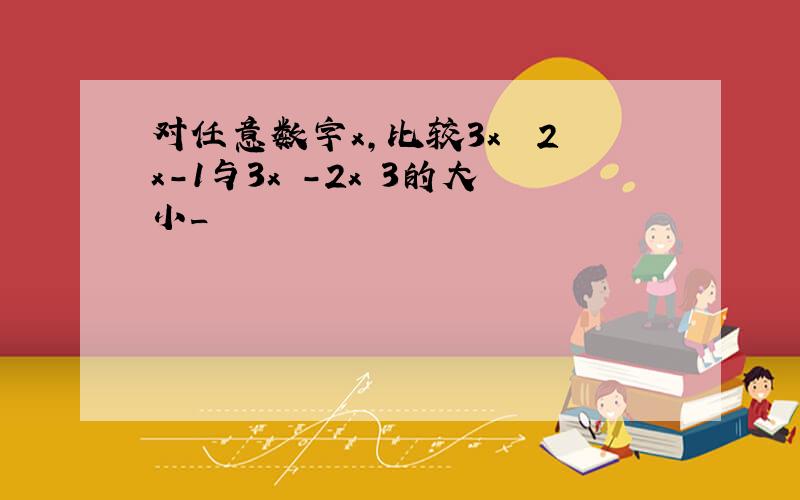 对任意数字x,比较3x² 2x-1与3x²-2x 3的大小_