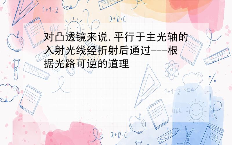 对凸透镜来说,平行于主光轴的入射光线经折射后通过---根据光路可逆的道理