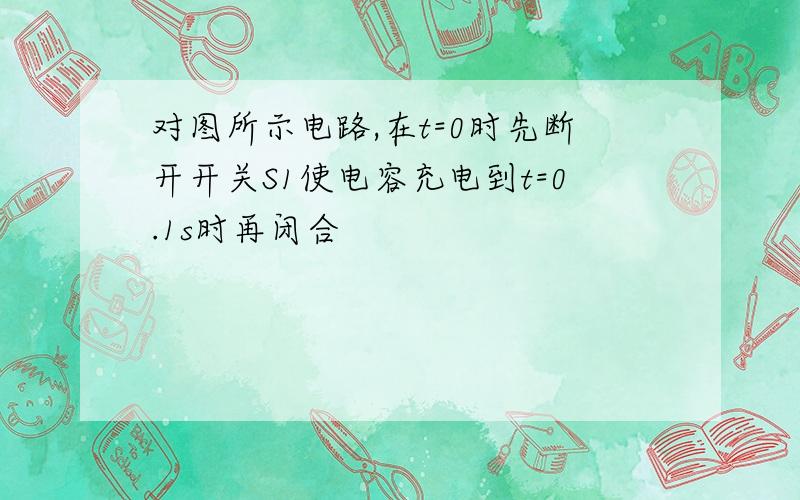 对图所示电路,在t=0时先断开开关S1使电容充电到t=0.1s时再闭合