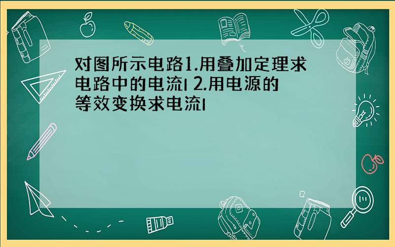 对图所示电路1.用叠加定理求电路中的电流I 2.用电源的等效变换求电流I