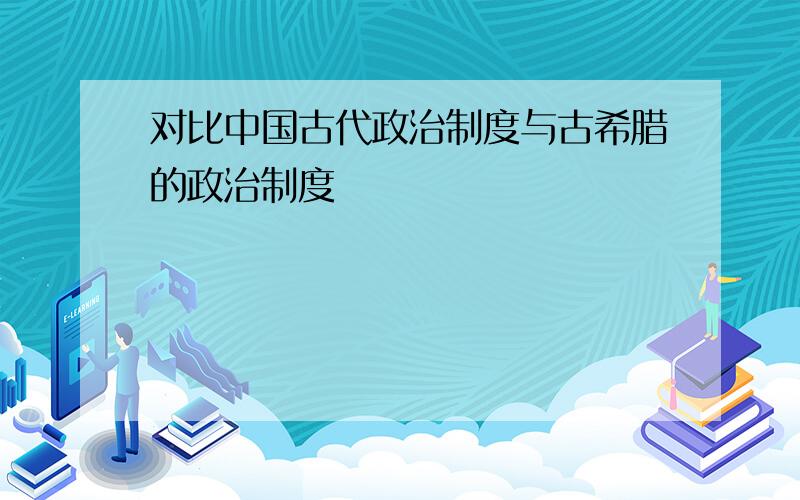 对比中国古代政治制度与古希腊的政治制度