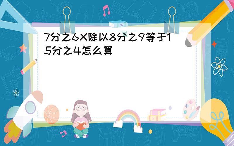 7分之6X除以8分之9等于15分之4怎么算