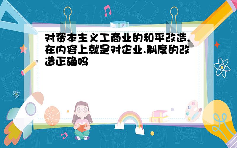 对资本主义工商业的和平改造,在内容上就是对企业.制度的改造正确吗