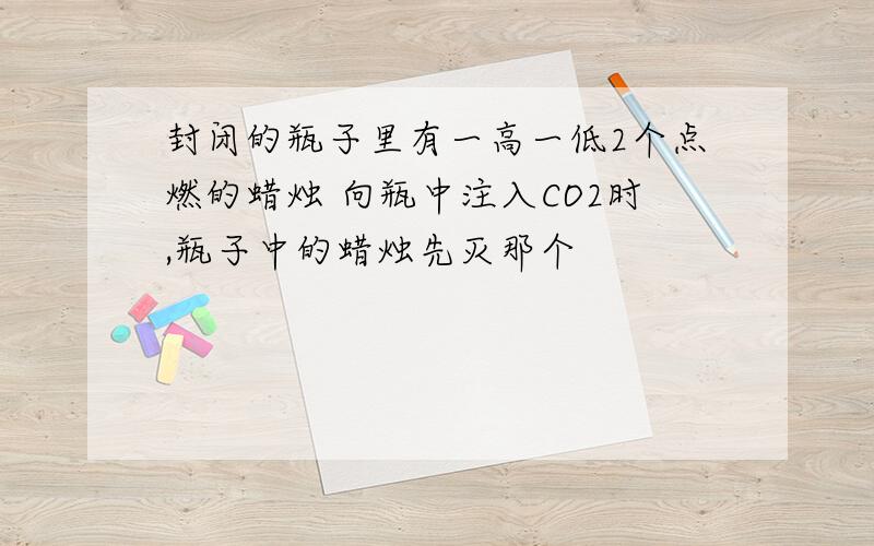 封闭的瓶子里有一高一低2个点燃的蜡烛 向瓶中注入CO2时,瓶子中的蜡烛先灭那个