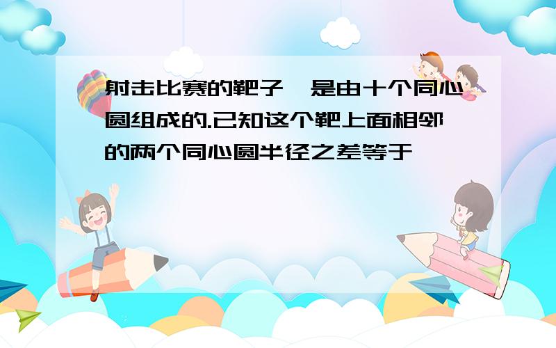 射击比赛的靶子,是由十个同心圆组成的.已知这个靶上面相邻的两个同心圆半径之差等于