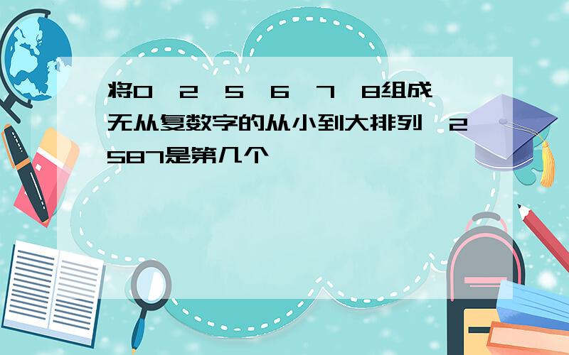 将0,2,5,6,7,8组成无从复数字的从小到大排列,2587是第几个