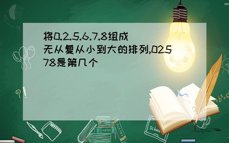 将0.2.5.6.7.8组成无从复从小到大的排列,02578是第几个