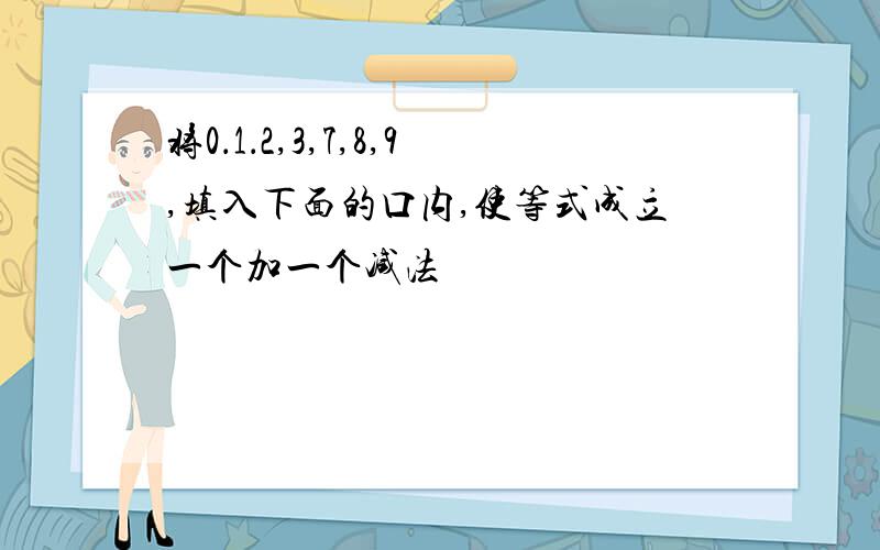 将0．1．2,3,7,8,9,填入下面的口内,使等式成立一个加一个减法