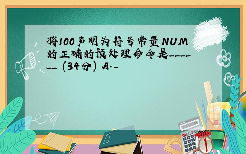 将100声明为符号常量NUM的正确的预处理命令是______ (34分) A.-