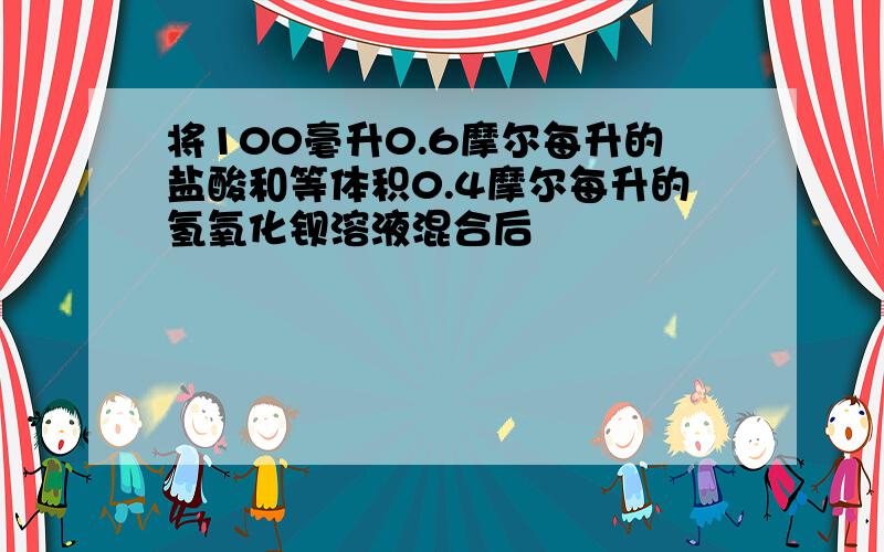 将100毫升0.6摩尔每升的盐酸和等体积0.4摩尔每升的氢氧化钡溶液混合后