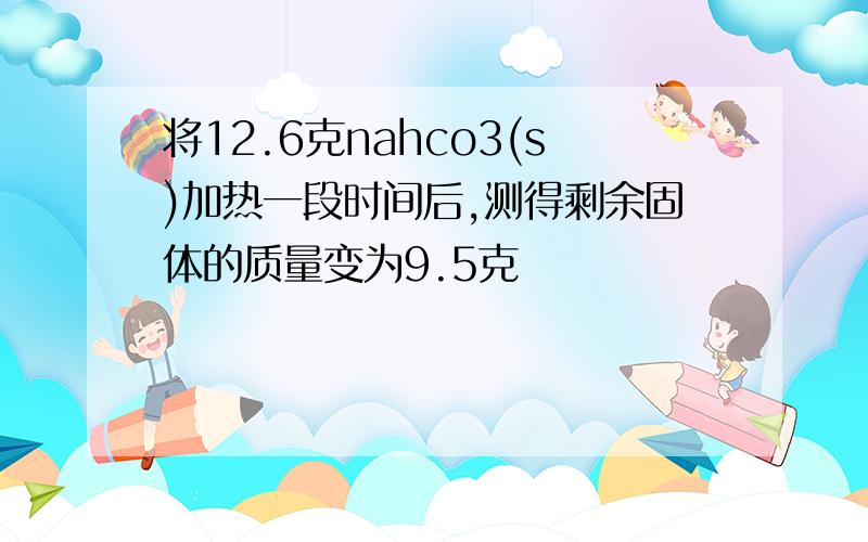 将12.6克nahco3(s)加热一段时间后,测得剩余固体的质量变为9.5克