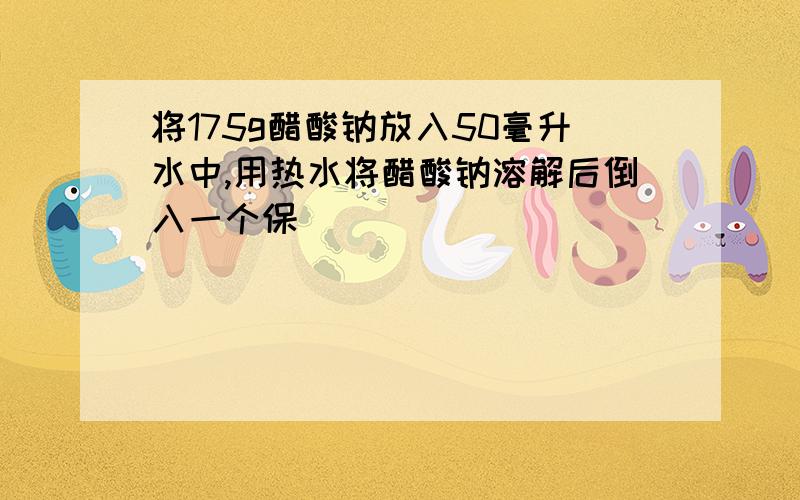 将175g醋酸钠放入50毫升水中,用热水将醋酸钠溶解后倒入一个保