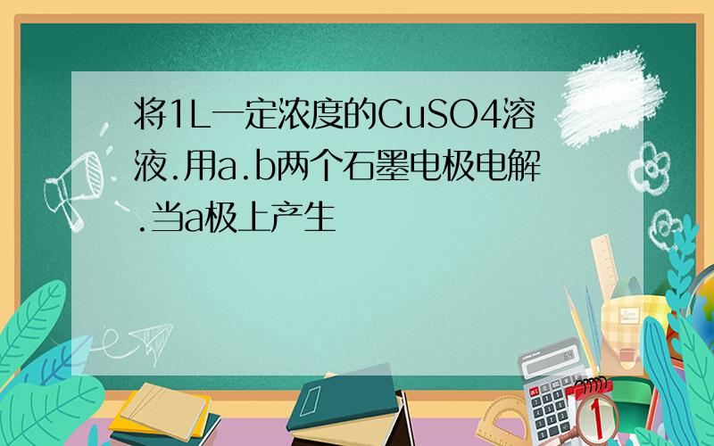 将1L一定浓度的CuSO4溶液.用a.b两个石墨电极电解.当a极上产生