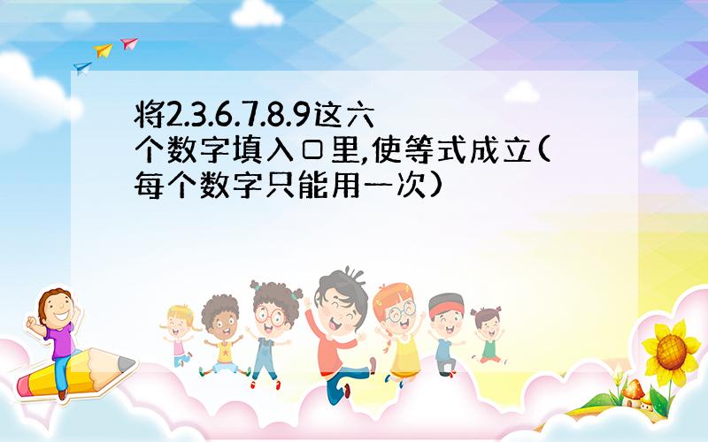 将2.3.6.7.8.9这六个数字填入□里,使等式成立(每个数字只能用一次)