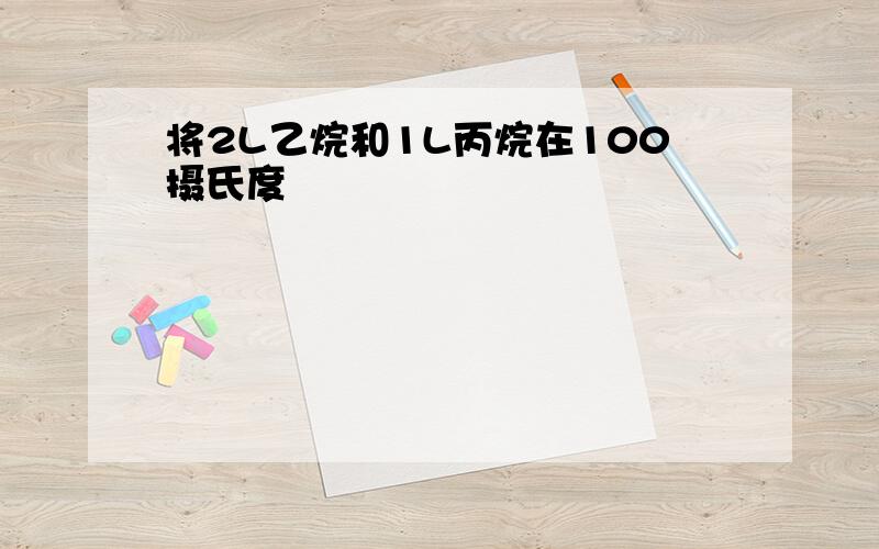 将2L乙烷和1L丙烷在100摄氏度