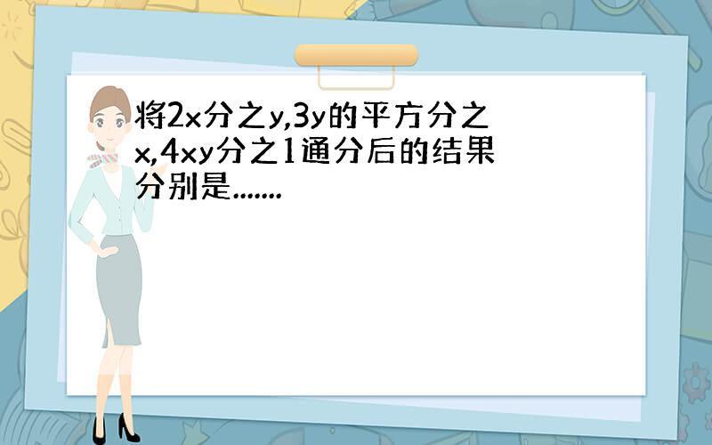 将2x分之y,3y的平方分之x,4xy分之1通分后的结果分别是.......