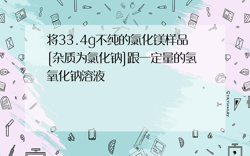 将33.4g不纯的氯化镁样品[杂质为氯化钠]跟一定量的氢氧化钠溶液