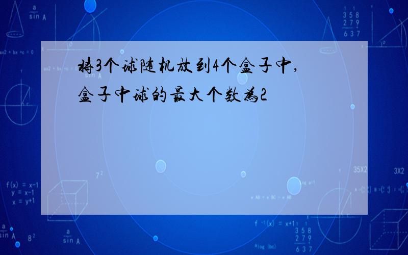 将3个球随机放到4个盒子中,盒子中球的最大个数为2