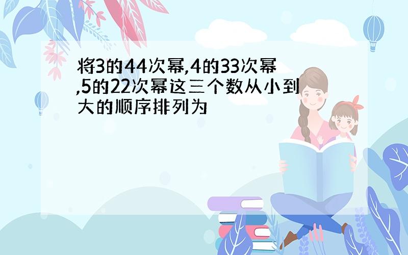 将3的44次幂,4的33次幂,5的22次幂这三个数从小到大的顺序排列为