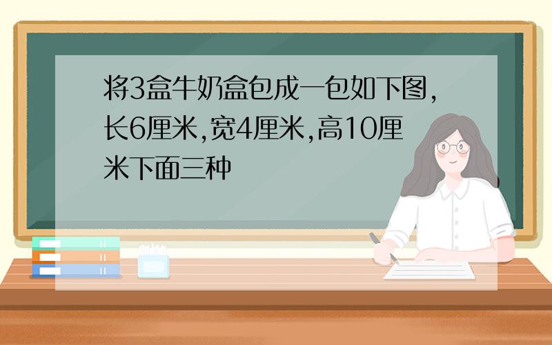 将3盒牛奶盒包成一包如下图,长6厘米,宽4厘米,高10厘米下面三种