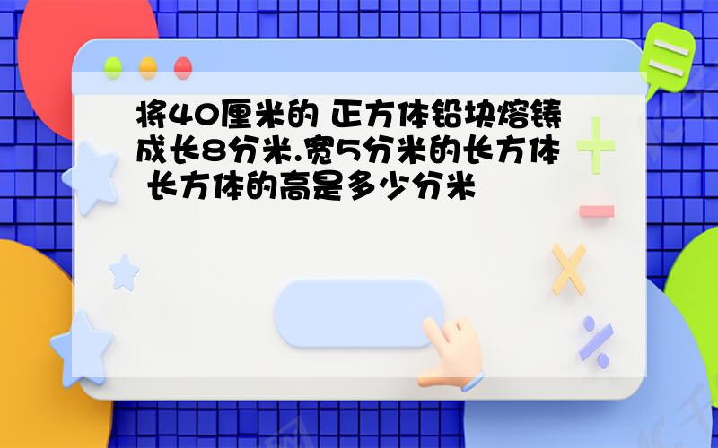 将40厘米的 正方体铅块熔铸成长8分米.宽5分米的长方体 长方体的高是多少分米